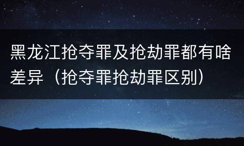 黑龙江抢夺罪及抢劫罪都有啥差异（抢夺罪抢劫罪区别）