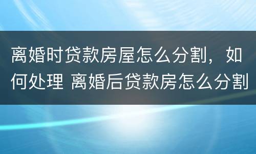 离婚时贷款房屋怎么分割，如何处理 离婚后贷款房怎么分割