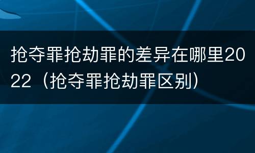 抢夺罪抢劫罪的差异在哪里2022（抢夺罪抢劫罪区别）