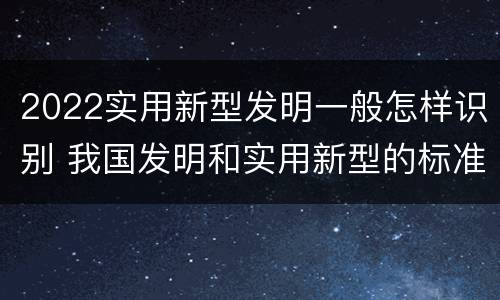2022实用新型发明一般怎样识别 我国发明和实用新型的标准