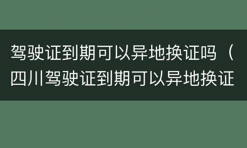 驾驶证到期可以异地换证吗（四川驾驶证到期可以异地换证吗）