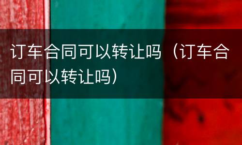 订车合同可以转让吗(订车合同可以转让吗)