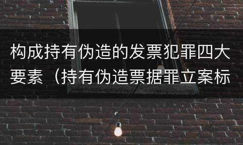 构成持有伪造的发票犯罪四大要素（持有伪造票据罪立案标准）