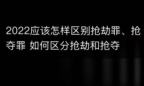 2022应该怎样区别抢劫罪、抢夺罪 如何区分抢劫和抢夺