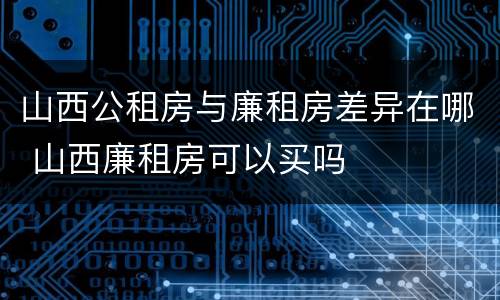 山西公租房与廉租房差异在哪 山西廉租房可以买吗