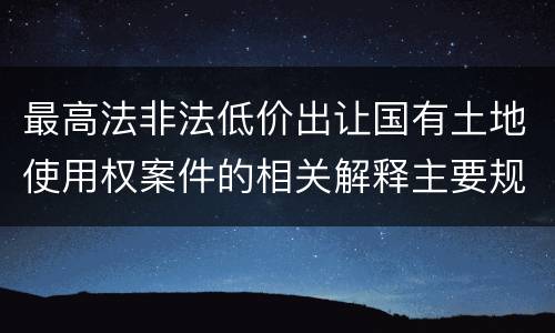 最高法非法低价出让国有土地使用权案件的相关解释主要规定是什么