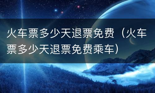 火车票多少天退票免费（火车票多少天退票免费乘车）