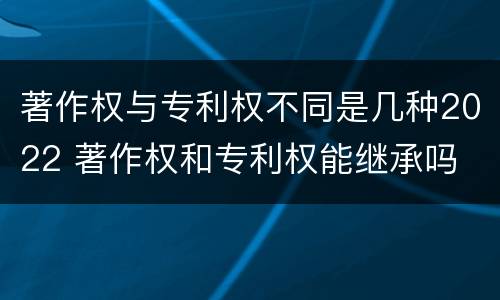 著作权与专利权不同是几种2022 著作权和专利权能继承吗