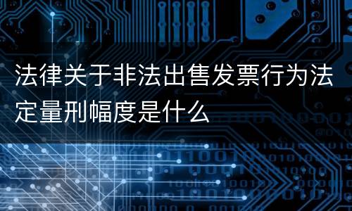 法律关于非法出售发票行为法定量刑幅度是什么