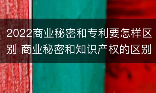 2022商业秘密和专利要怎样区别 商业秘密和知识产权的区别