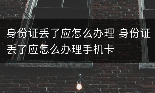 身份证丢了应怎么办理 身份证丢了应怎么办理手机卡