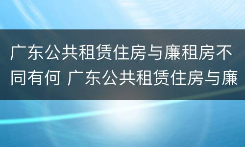 广东公共租赁住房与廉租房不同有何 广东公共租赁住房与廉租房不同有何条件