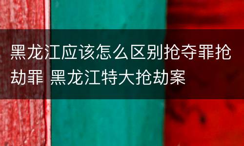 黑龙江应该怎么区别抢夺罪抢劫罪 黑龙江特大抢劫案