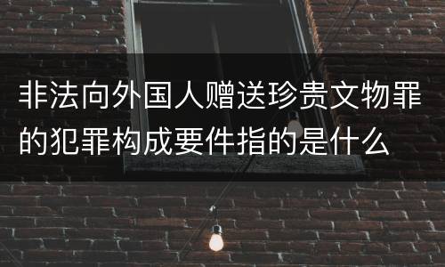 非法向外国人赠送珍贵文物罪的犯罪构成要件指的是什么
