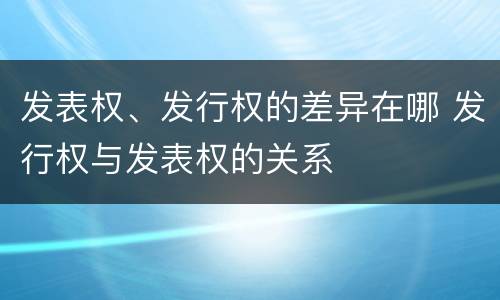 发表权、发行权的差异在哪 发行权与发表权的关系