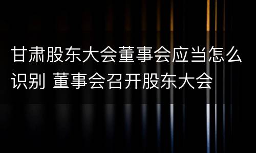 甘肃股东大会董事会应当怎么识别 董事会召开股东大会