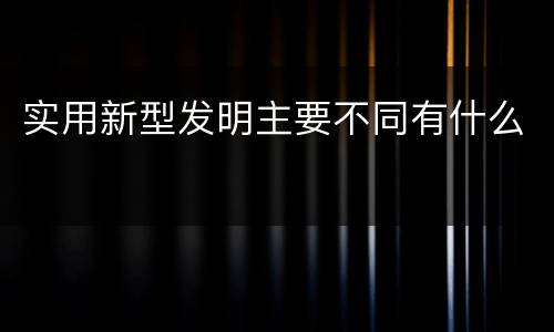 实用新型发明主要不同有什么