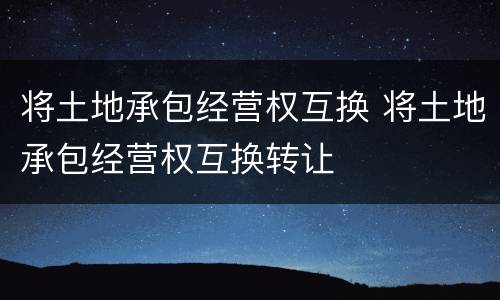 将土地承包经营权互换 将土地承包经营权互换转让