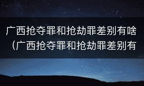 广西抢夺罪和抢劫罪差别有啥（广西抢夺罪和抢劫罪差别有啥不一样）