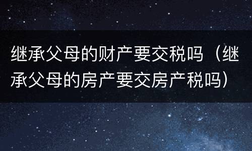 继承父母的财产要交税吗（继承父母的房产要交房产税吗）
