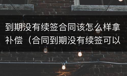 到期没有续签合同该怎么样拿补偿（合同到期没有续签可以要求赔偿吗）
