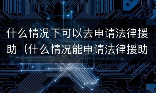 什么情况下可以去申请法律援助（什么情况能申请法律援助）