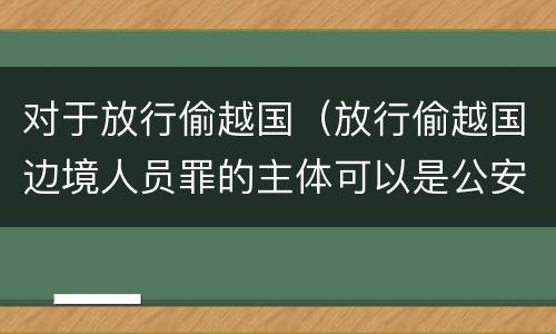 对于放行偷越国（放行偷越国边境人员罪的主体可以是公安民警吗）