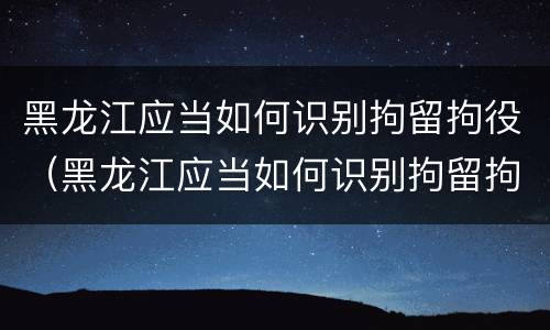 黑龙江应当如何识别拘留拘役（黑龙江应当如何识别拘留拘役人员）