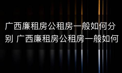 广西廉租房公租房一般如何分别 广西廉租房公租房一般如何分别摇号