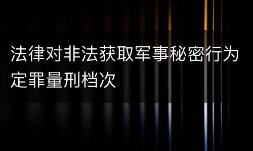 法律对非法获取军事秘密行为定罪量刑档次