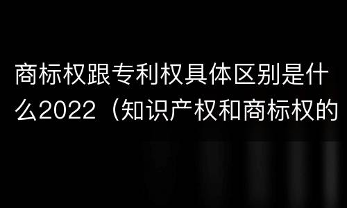 商标权跟专利权具体区别是什么2022（知识产权和商标权的区别）