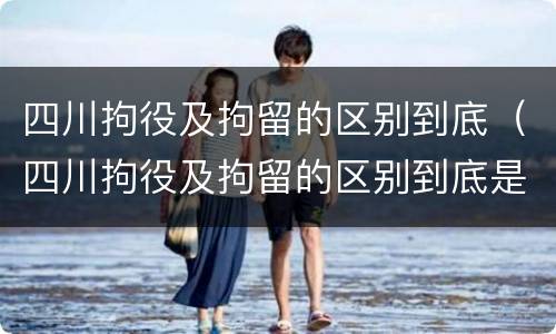 四川拘役及拘留的区别到底（四川拘役及拘留的区别到底是什么）