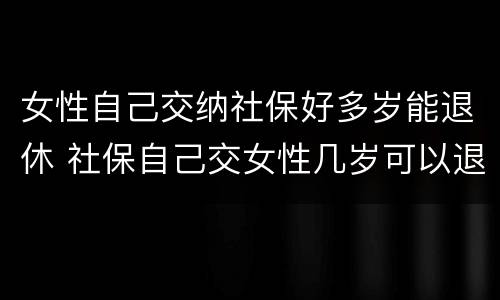 女性自己交纳社保好多岁能退休 社保自己交女性几岁可以退休