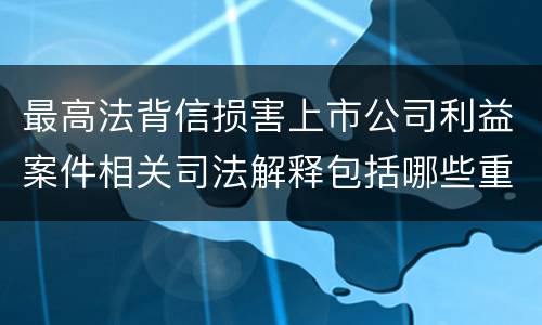最高法背信损害上市公司利益案件相关司法解释包括哪些重要内容