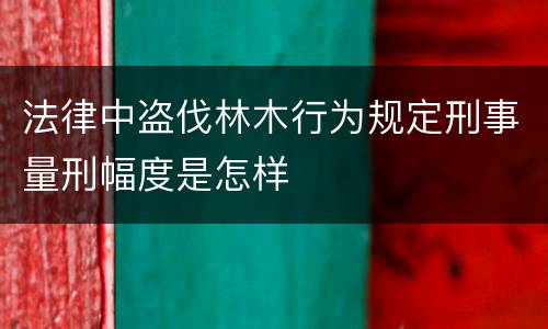 法律中盗伐林木行为规定刑事量刑幅度是怎样
