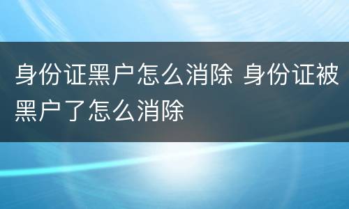 身份证黑户怎么消除 身份证被黑户了怎么消除