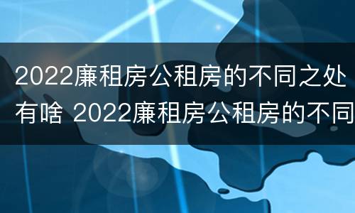 2022廉租房公租房的不同之处有啥 2022廉租房公租房的不同之处有啥变化