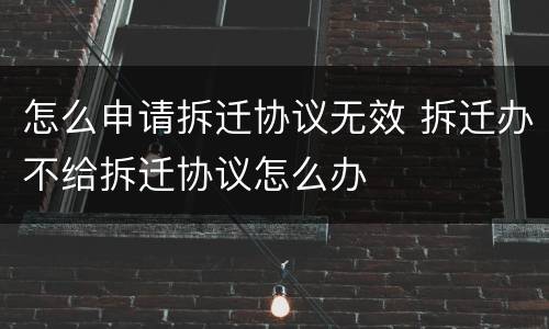 怎么申请拆迁协议无效 拆迁办不给拆迁协议怎么办