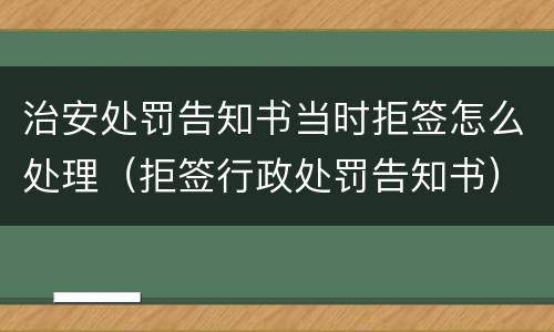 治安处罚告知书当时拒签怎么处理（拒签行政处罚告知书）