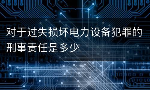 对于过失损坏电力设备犯罪的刑事责任是多少