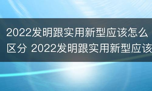 2022发明跟实用新型应该怎么区分 2022发明跟实用新型应该怎么区分呢