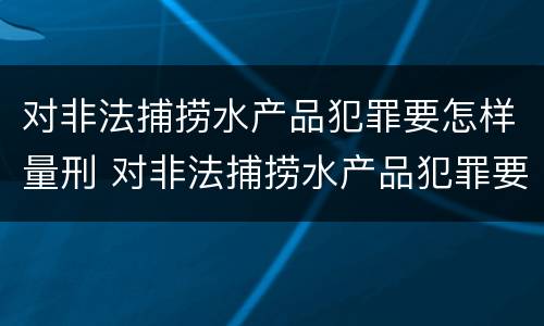 对非法捕捞水产品犯罪要怎样量刑 对非法捕捞水产品犯罪要怎样量刑才能缓刑