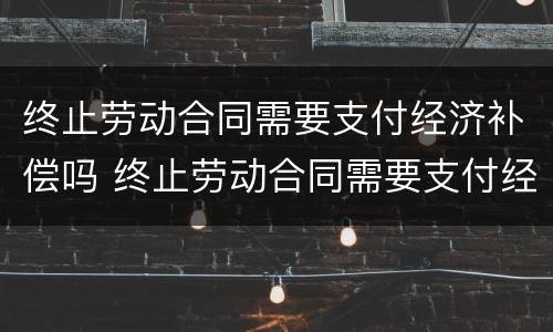 终止劳动合同需要支付经济补偿吗 终止劳动合同需要支付经济补偿吗怎么写