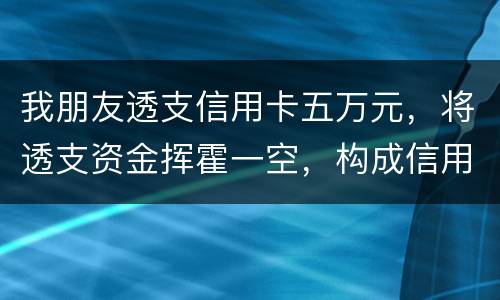 我朋友透支信用卡五万元，将透支资金挥霍一空，构成信用卡诈骗罪吗？会不会被判刑呢
