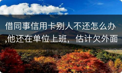 借同事信用卡别人不还怎么办,他还在单位上班，估计欠外面好多钱，还不上怎么办