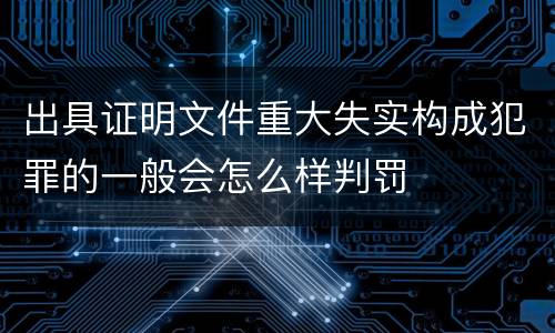 出具证明文件重大失实构成犯罪的一般会怎么样判罚