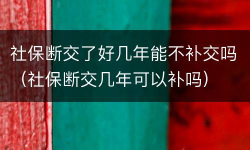 社保断交了好几年能不补交吗（社保断交几年可以补吗）