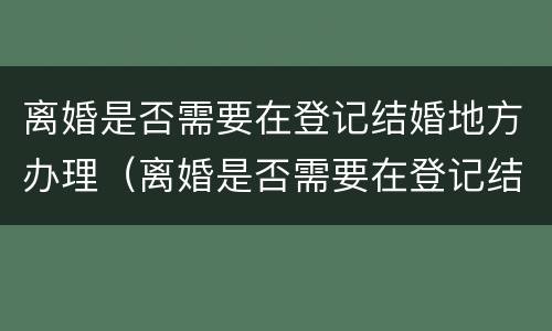 离婚是否需要在登记结婚地方办理（离婚是否需要在登记结婚地方办理离婚证）