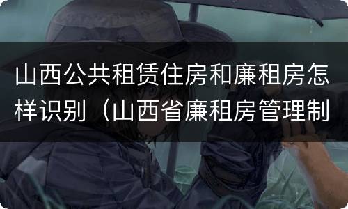 山西公共租赁住房和廉租房怎样识别（山西省廉租房管理制度）