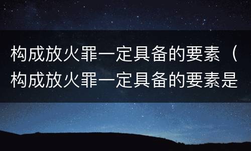 构成放火罪一定具备的要素（构成放火罪一定具备的要素是）